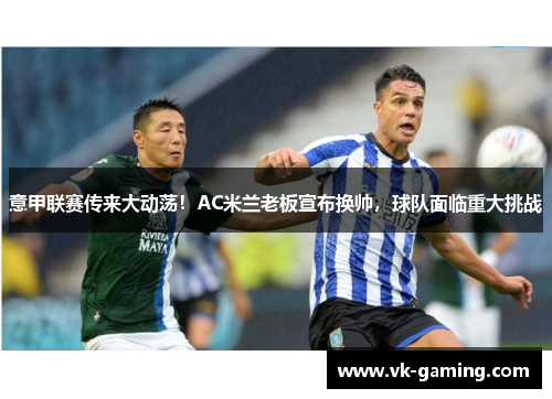 意甲联赛传来大动荡！AC米兰老板宣布换帅，球队面临重大挑战