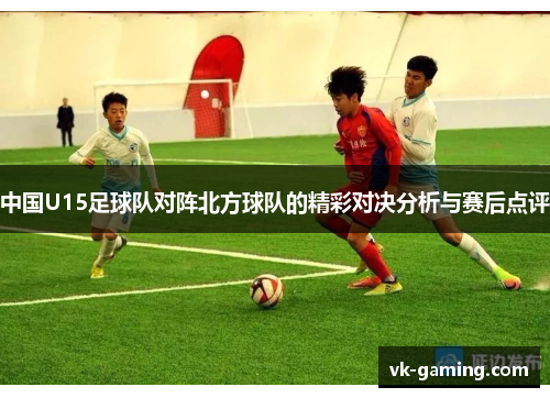 中国U15足球队对阵北方球队的精彩对决分析与赛后点评