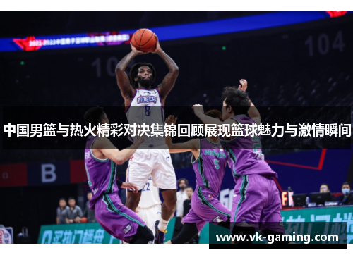 中国男篮与热火精彩对决集锦回顾展现篮球魅力与激情瞬间 中国男篮与热火精彩对决集锦回顾展现篮球魅力与激情瞬间