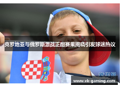 克罗地亚与俄罗斯激战正酣赛果揭晓引发球迷热议 克罗地亚与俄罗斯激战正酣赛果揭晓引发球迷热议