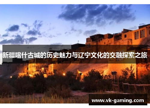 新疆喀什古城的历史魅力与辽宁文化的交融探索之旅 新疆喀什古城的历史魅力与辽宁文化的交融探索之旅